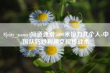 河南短道速滑5000米接力几个人-中国队巧妙利用交接棒战术