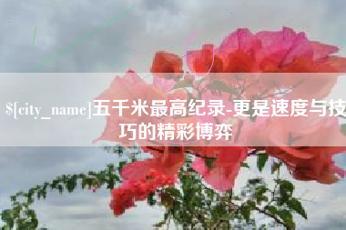 河南五千米最高纪录-更是速度与技巧的精彩博弈