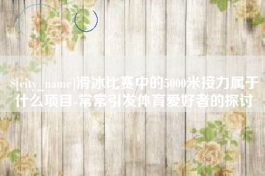 河南滑冰比赛中的5000米接力属于什么项目-常常引发体育爱好者的探讨