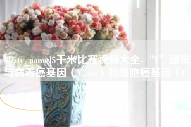河南5千米比赛视频大全-“V”通常与病毒癌基因（V-onc）和细胞癌基因（C-onc）相关
