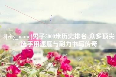 河南男子5000米历史排名-众多顶尖选手用速度与耐力书写传奇